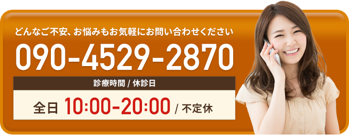 診療時間 / 休診日 全日9:00-20:00/ 不定休 090-4529-2870（当日予約OK）