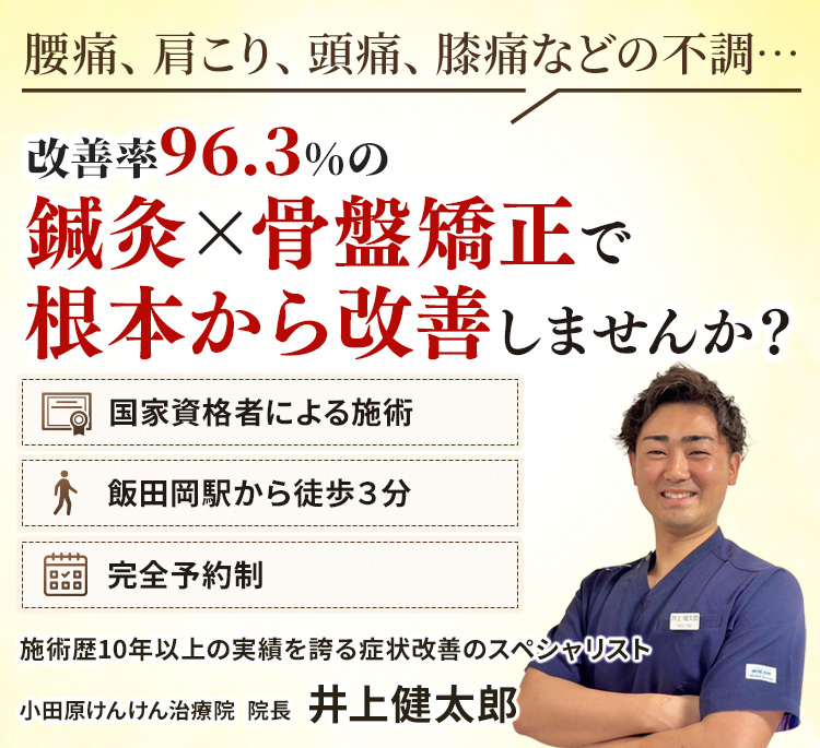 腰痛、肩こり、頭痛、膝痛などの不調は、改善率96.3%の鍼灸×骨盤矯正で根本から改善しませんか？国家資格者による施術、飯田岡駅から徒歩３分、完全予約制、施術歴10年以上の実績を誇る症状改善のスペシャリスト、小田原けんけん治療院、井上健太郎が背術いたします